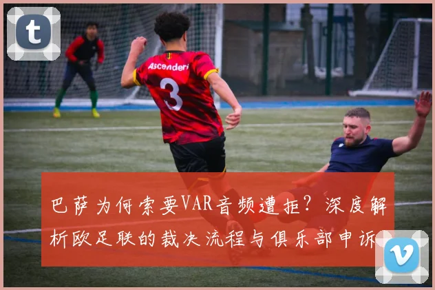 巴萨为何索要VAR音频遭拒?深度解析欧足联的裁决流程与俱乐部申诉困境