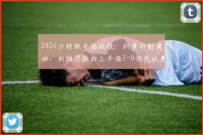 2026沙特联半场战报:科曼补射建功,利雅得胜利上半场1-0领先达曼协作,实时积分榜更新