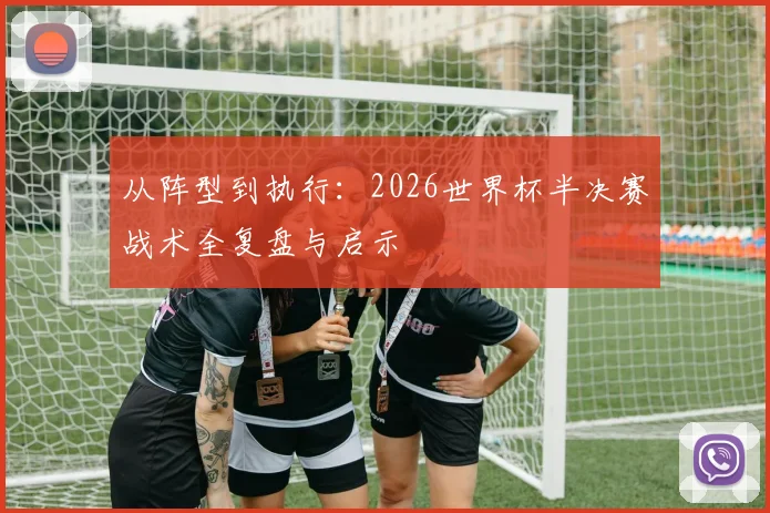 从阵型到执行:2026世界杯半决赛战术全复盘与启示