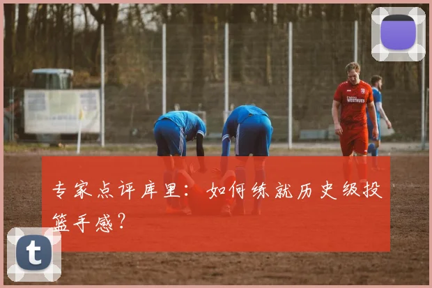 专家点评库里:如何练就历史级投篮手感?