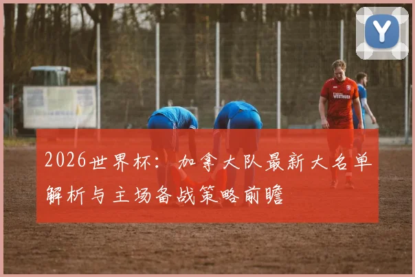 2026世界杯:加拿大队最新大名单解析与主场备战策略前瞻
