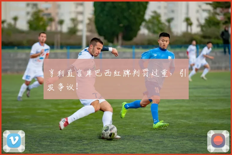 亨利直言库巴西红牌判罚过重，引发争议！