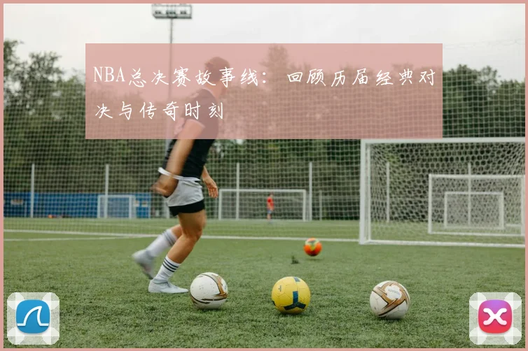 NBA总决赛故事线：回顾历届经典对决与传奇时刻