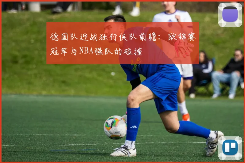 德国队迎战独行侠队前瞻:欧锦赛冠军与NBA强队的碰撞