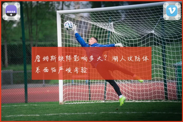 詹姆斯缺阵影响多大?湖人攻防体系面临严峻考验