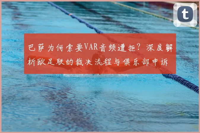 巴萨为何索要VAR音频遭拒?深度解析欧足联的裁决流程与俱乐部申诉困境