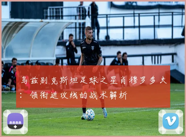 乌兹别克斯坦足球之星肖穆罗多夫:领衔进攻线的战术解析
