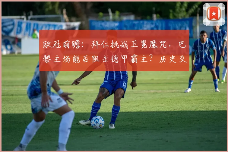 欧冠前瞻:拜仁挑战卫冕魔咒,巴黎主场能否阻击德甲霸主?历史交锋全解析