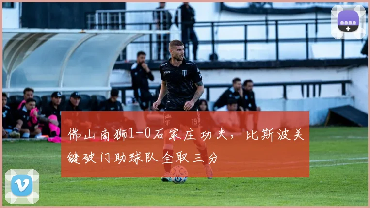 佛山南狮1-0石家庄功夫，比斯波关键破门助球队全取三分